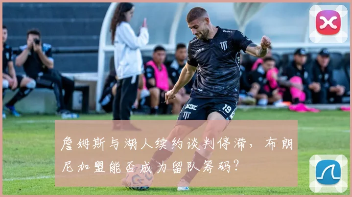 詹姆斯与湖人续约谈判停滞，布朗尼加盟能否成为留队筹码？