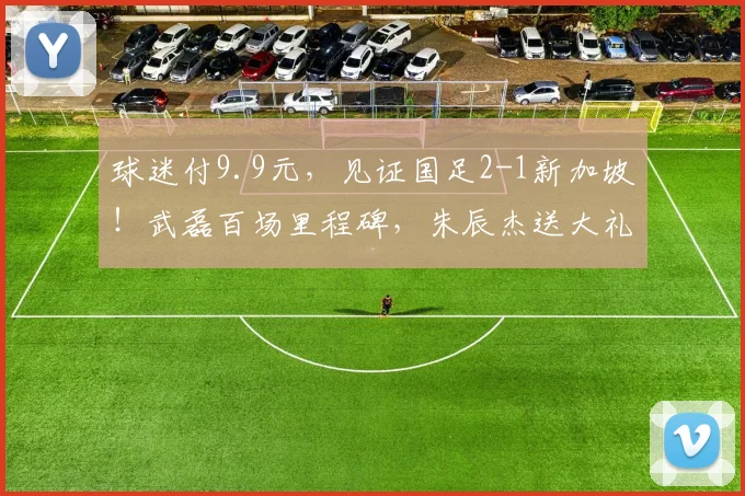 球迷付9.9元,见证国足2-1新加坡!武磊百场里程碑,朱辰杰送大礼
