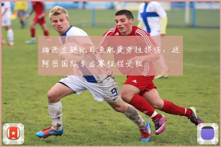 梅西左腿比目鱼肌疲劳性损伤，迈阿密国际季后赛征程受阻