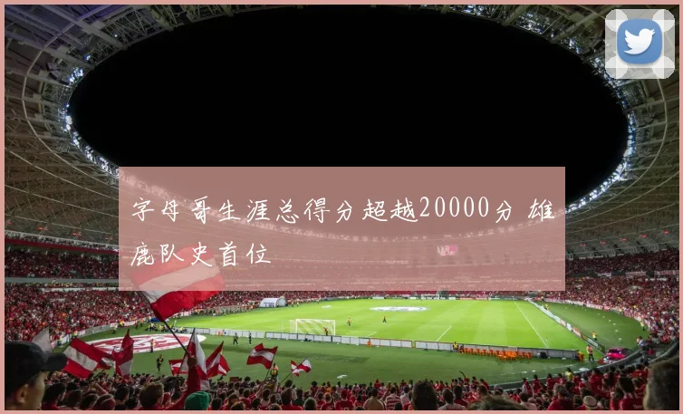 字母哥生涯总得分超越20000分 雄鹿队史首位