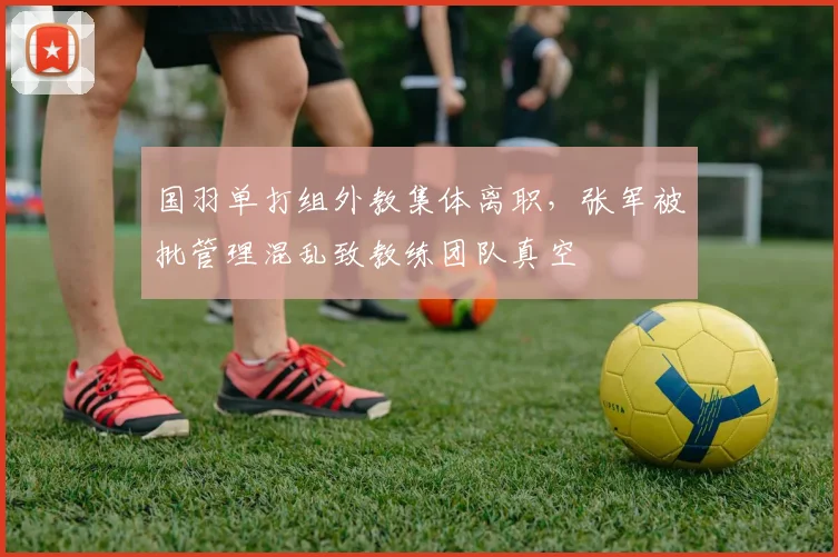 国羽单打组外教集体离职，张军被批管理混乱致教练团队真空