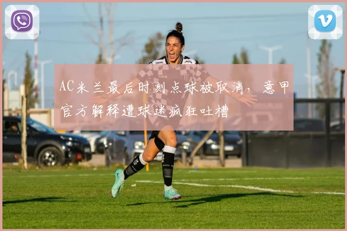 AC米兰最后时刻点球被取消，意甲官方解释遭球迷疯狂吐槽