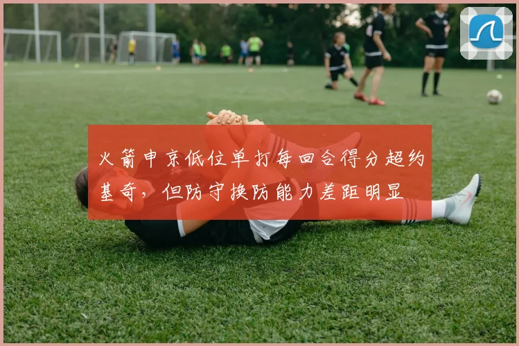 火箭申京低位单打每回合得分超约基奇，但防守换防能力差距明显