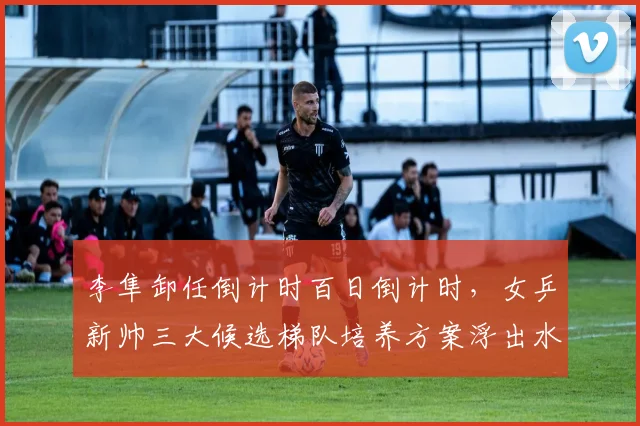 李隼卸任倒计时百日倒计时，女乒新帅三大候选梯队培养方案浮出水面