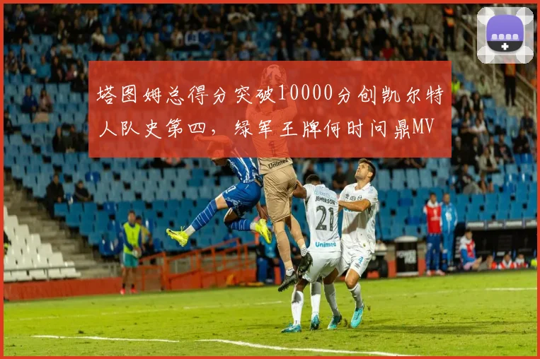 塔图姆总得分突破10000分创凯尔特人队史第四，绿军王牌何时问鼎MVP？