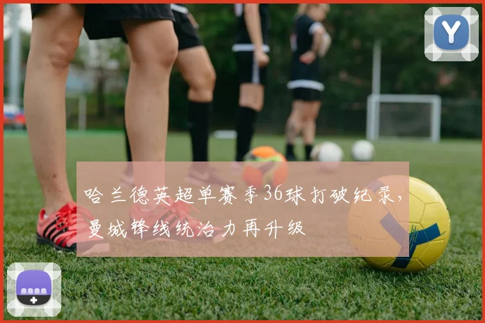 哈兰德英超单赛季36球打破纪录,曼城锋线统治力再升级